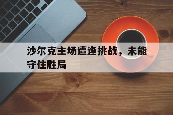 沙尔克主场遭逢挑战，未能守住胜局的简单介绍
